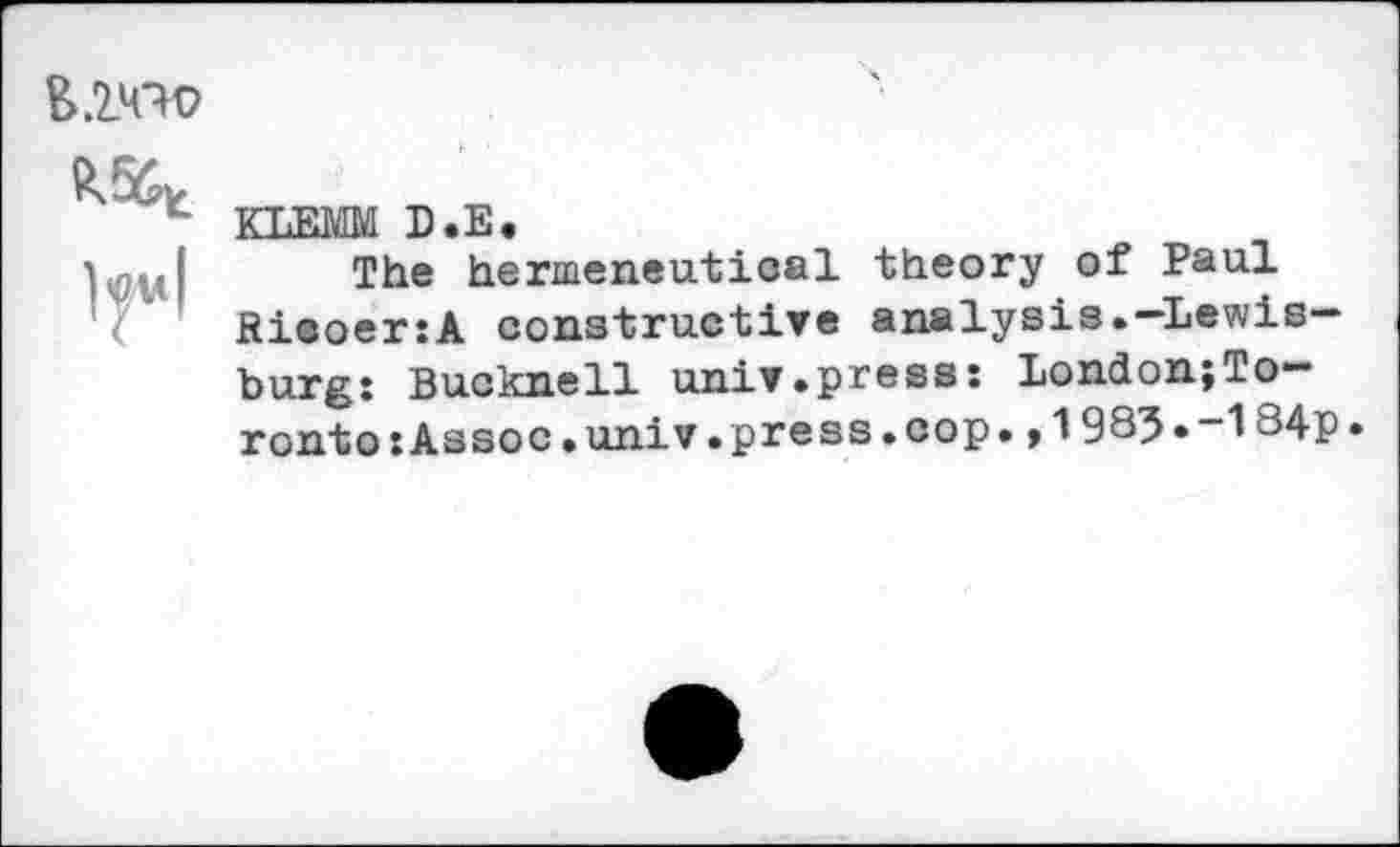 ﻿&.2W

KLEMM D.E.
The hermeneutical theory of Paul RieoeriA constructive analysis.-Lewisburg: Bucknell univ.press: London;To-ronto:Assoc.univ.press.cop.,1985*-184p.